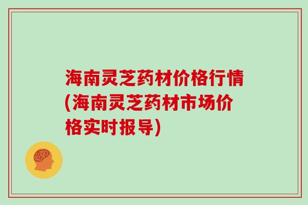 海南灵芝药材价格行情(海南灵芝药材市场价格实时报导)