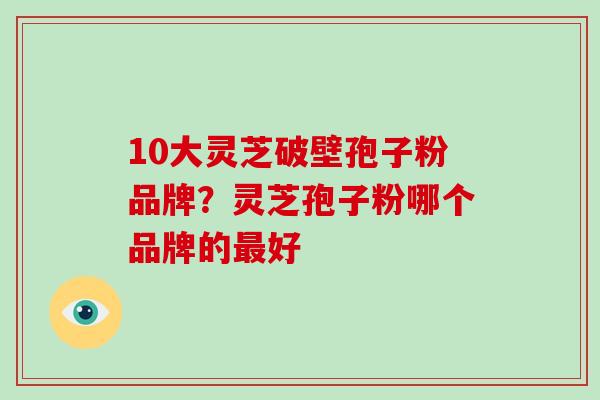 10大灵芝破壁孢子粉品牌？灵芝孢子粉哪个品牌的好