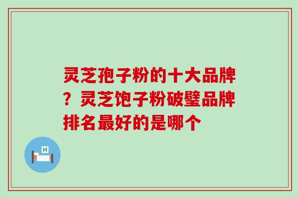 灵芝孢子粉的十大品牌？灵芝饱子粉破璧品牌排名好的是哪个