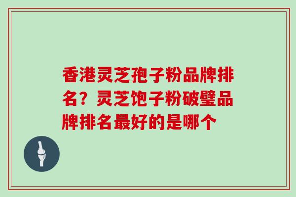 香港灵芝孢子粉品牌排名？灵芝饱子粉破璧品牌排名好的是哪个