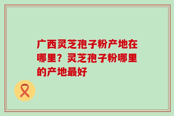 广西灵芝孢子粉产地在哪里？灵芝孢子粉哪里的产地好