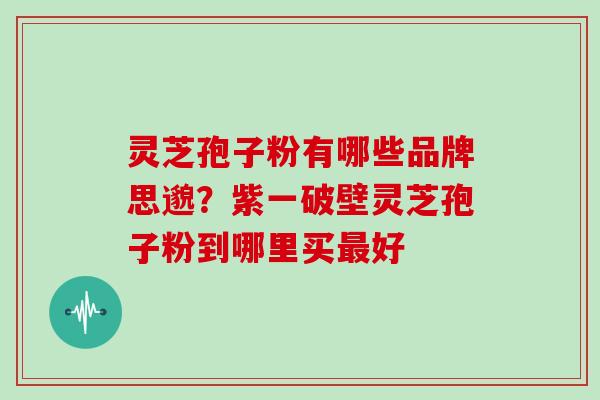 灵芝孢子粉有哪些品牌思邈？紫一破壁灵芝孢子粉到哪里买好