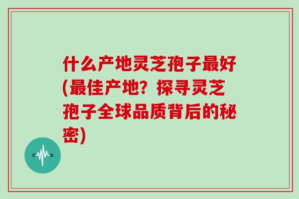 什么产地灵芝孢子好(佳产地？探寻灵芝孢子全球品质背后的秘密)