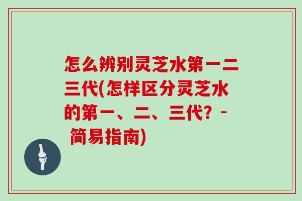 怎么辨别灵芝水第一二三代(怎样区分灵芝水的第一、二、三代？- 简易指南)