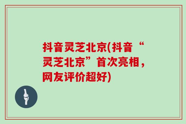 抖音灵芝北京(抖音“灵芝北京”首次亮相，网友评价超好)