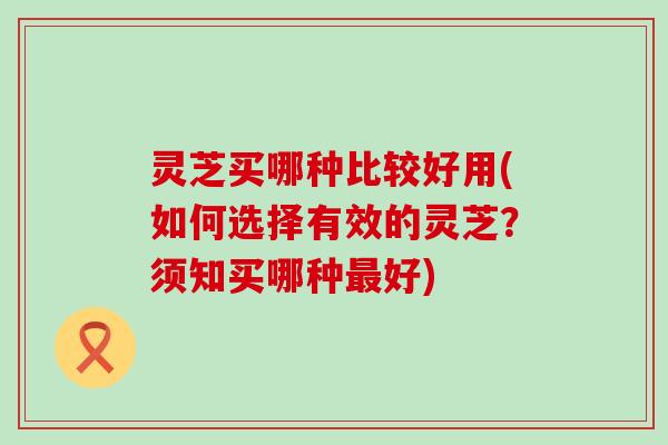 灵芝买哪种比较好用(如何选择有效的灵芝？须知买哪种好)