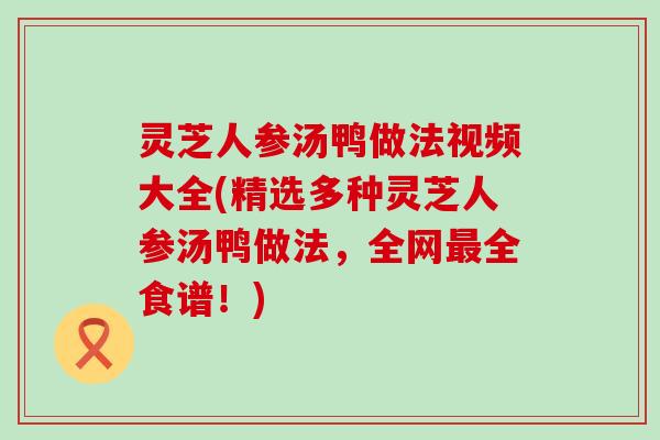 灵芝人参汤鸭做法视频大全(精选多种灵芝人参汤鸭做法，全网全食谱！)