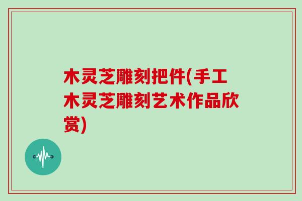 木灵芝雕刻把件(手工木灵芝雕刻艺术作品欣赏)