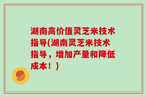 湖南高价值灵芝米技术指导(湖南灵芝米技术指导，增加产量和降低成本！)