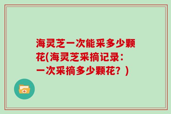 海灵芝一次能采多少颗花(海灵芝采摘记录：一次采摘多少颗花？)