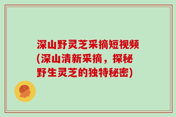 深山野灵芝采摘短视频(深山清新采摘，探秘野生灵芝的独特秘密)