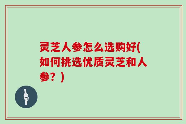 灵芝人参怎么选购好(如何挑选优质灵芝和人参？)