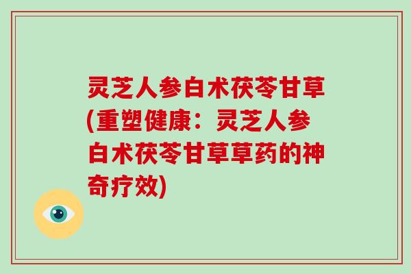 灵芝人参白术茯苓甘草(重塑健康：灵芝人参白术茯苓甘草草药的神奇疗效)