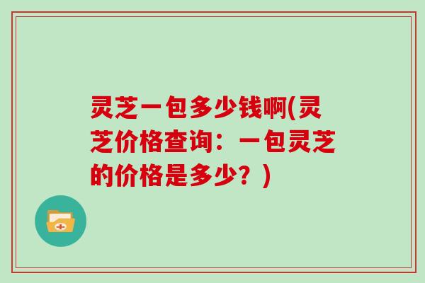 灵芝一包多少钱啊(灵芝价格查询：一包灵芝的价格是多少？)