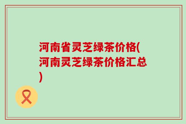 河南省灵芝绿茶价格(河南灵芝绿茶价格汇总)