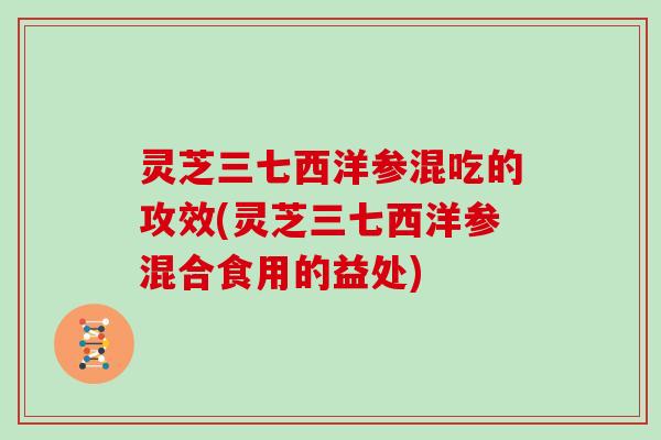 灵芝三七西洋参混吃的攻效(灵芝三七西洋参混合食用的益处)