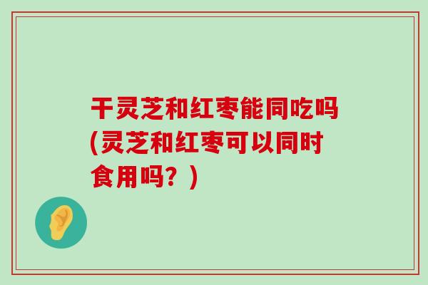 干灵芝和红枣能同吃吗(灵芝和红枣可以同时食用吗？)