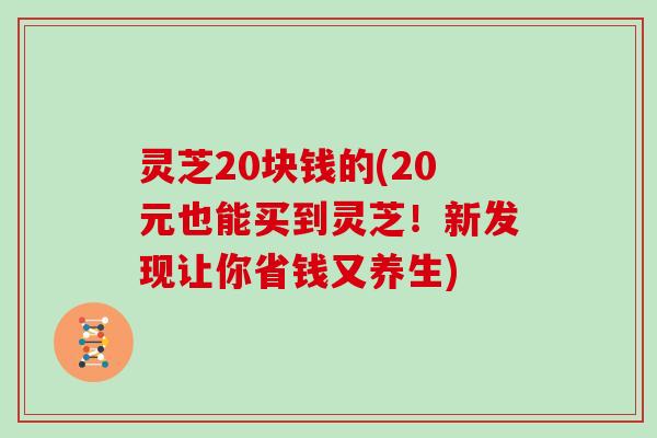 灵芝20块钱的(20元也能买到灵芝！新发现让你省钱又养生)