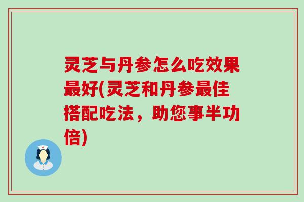 灵芝与丹参怎么吃效果好(灵芝和丹参佳搭配吃法，助您事半功倍)