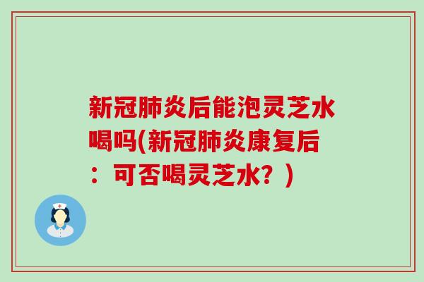 新冠炎后能泡灵芝水喝吗(新冠炎康复后：可否喝灵芝水？)