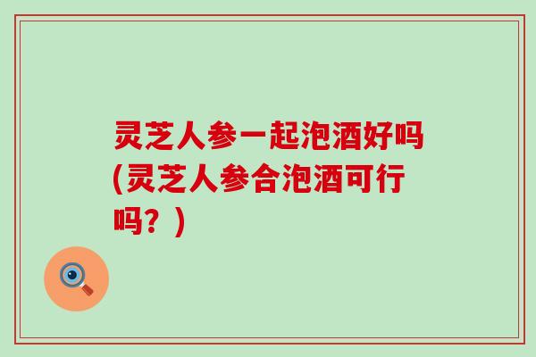 灵芝人参一起泡酒好吗(灵芝人参合泡酒可行吗？)