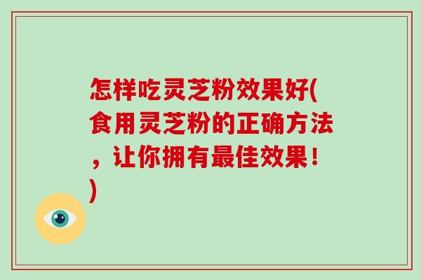 怎样吃灵芝粉效果好(食用灵芝粉的正确方法，让你拥有佳效果！)