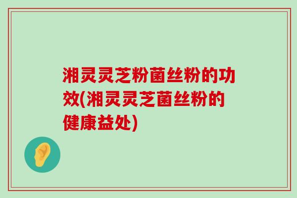 湘灵灵芝粉菌丝粉的功效(湘灵灵芝菌丝粉的健康益处)