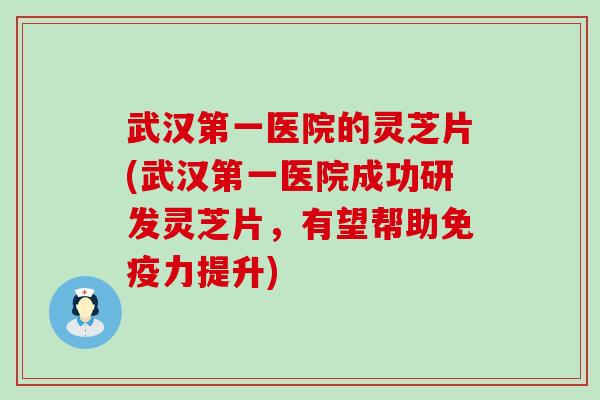 武汉第一医院的灵芝片(武汉第一医院成功研发灵芝片，有望帮助免疫力提升)