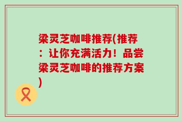 梁灵芝咖啡推荐(推荐：让你充满活力！品尝梁灵芝咖啡的推荐方案)