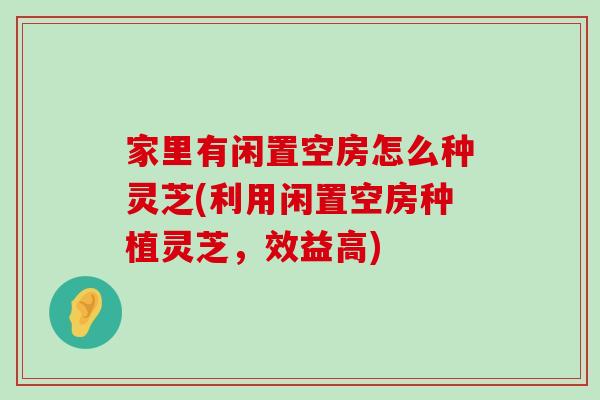 家里有闲置空房怎么种灵芝(利用闲置空房种植灵芝，效益高)