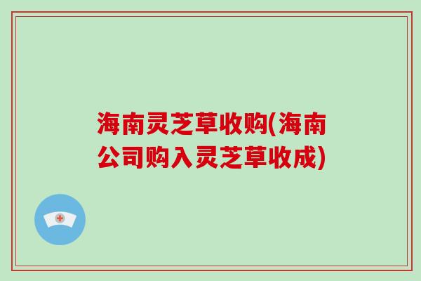 海南灵芝草收购(海南公司购入灵芝草收成)