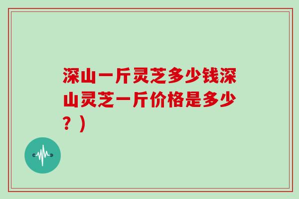 深山一斤灵芝多少钱深山灵芝一斤价格是多少？)