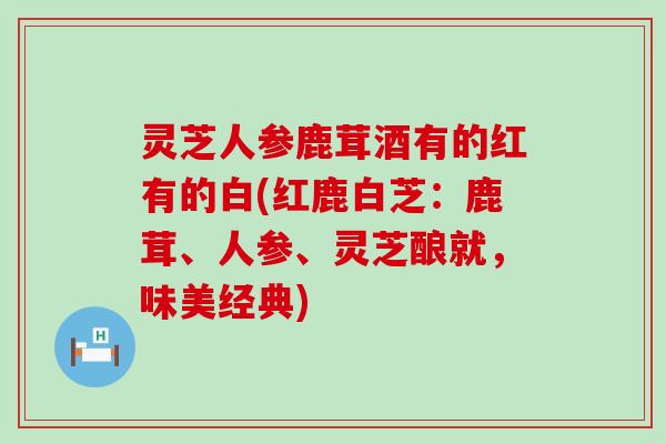 灵芝人参鹿茸酒有的红有的白(红鹿白芝：鹿茸、人参、灵芝酿就，味美经典)