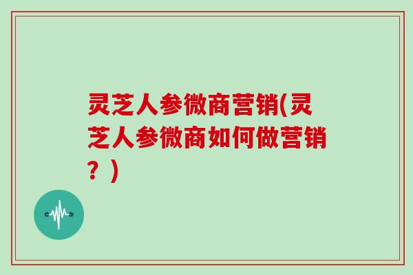 灵芝人参微商营销(灵芝人参微商如何做营销？)