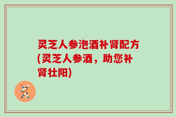 灵芝人参泡酒补配方(灵芝人参酒，助您补壮阳)