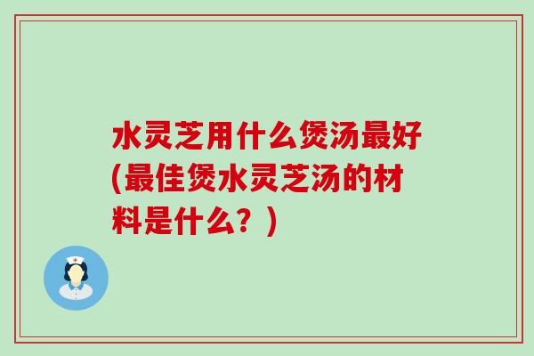 水灵芝用什么煲汤好(佳煲水灵芝汤的材料是什么？)