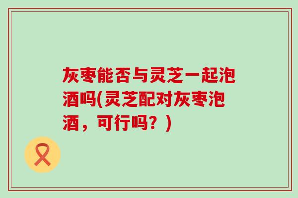 灰枣能否与灵芝一起泡酒吗(灵芝配对灰枣泡酒，可行吗？)