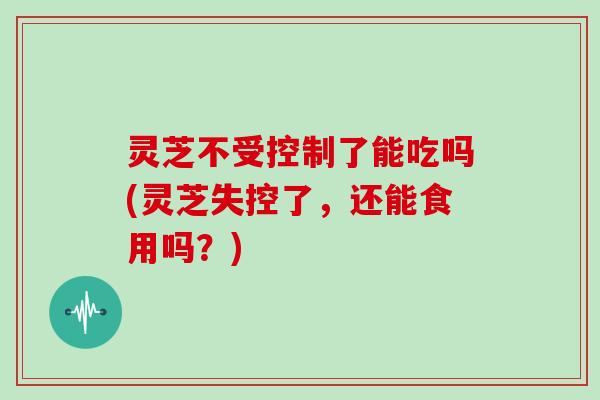 灵芝不受控制了能吃吗(灵芝失控了，还能食用吗？)