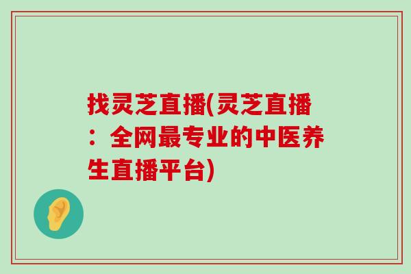 找灵芝直播(灵芝直播：全网专业的中医养生直播平台)