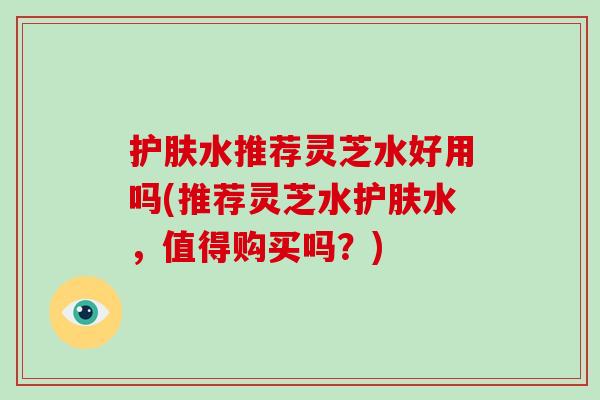 护肤水推荐灵芝水好用吗(推荐灵芝水护肤水，值得购买吗？)