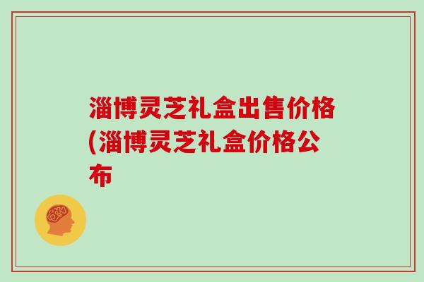 淄博灵芝礼盒出售价格(淄博灵芝礼盒价格公布