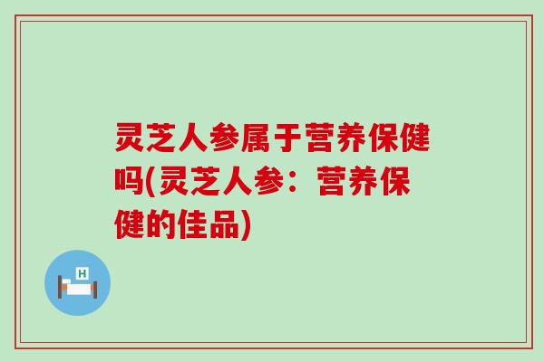 灵芝人参属于营养保健吗(灵芝人参：营养保健的佳品)