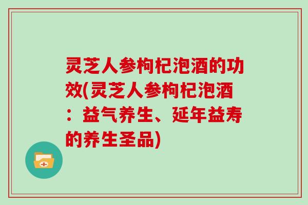 灵芝人参枸杞泡酒的功效(灵芝人参枸杞泡酒：益气养生、延年益寿的养生圣品)