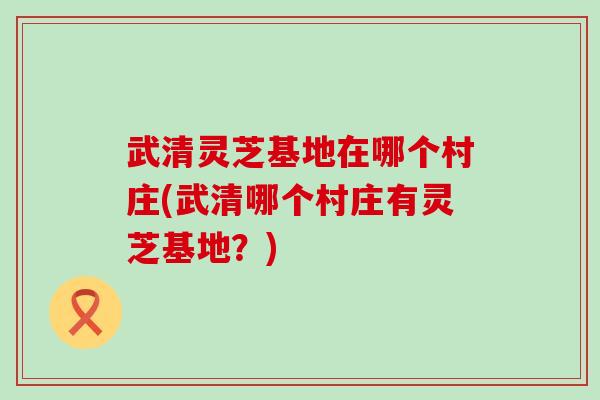 武清灵芝基地在哪个村庄(武清哪个村庄有灵芝基地？)