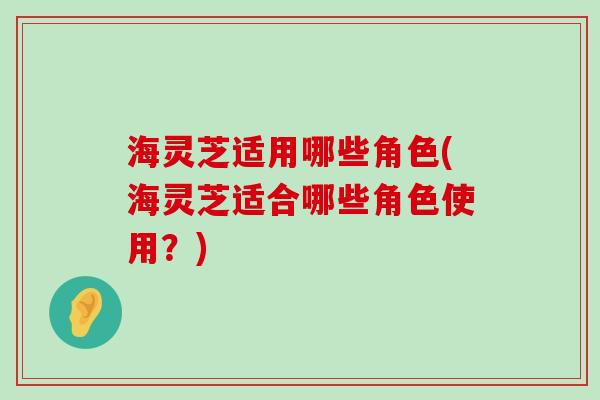 海灵芝适用哪些角色(海灵芝适合哪些角色使用？)