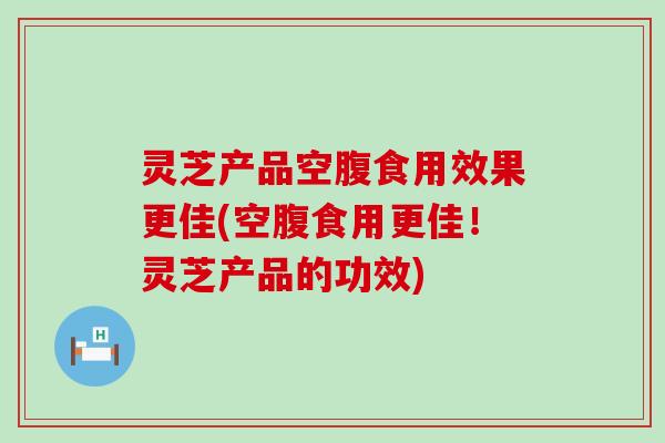 灵芝产品空腹食用效果更佳(空腹食用更佳！灵芝产品的功效)