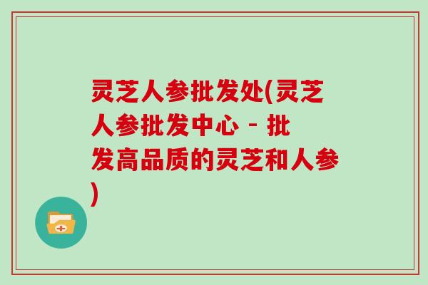 灵芝人参批发处(灵芝人参批发中心 - 批发高品质的灵芝和人参)