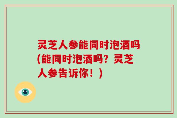 灵芝人参能同时泡酒吗(能同时泡酒吗？灵芝人参告诉你！)