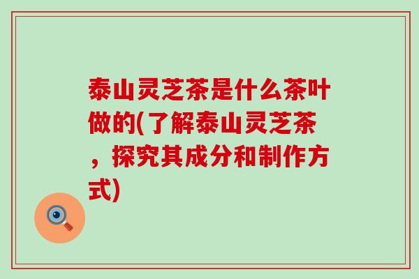 泰山灵芝茶是什么茶叶做的(了解泰山灵芝茶，探究其成分和制作方式)