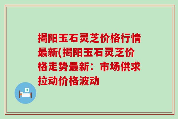 揭阳玉石灵芝价格行情新(揭阳玉石灵芝价格走势新：市场供求拉动价格波动